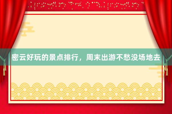 密云好玩的景点排行，周末出游不愁没场地去