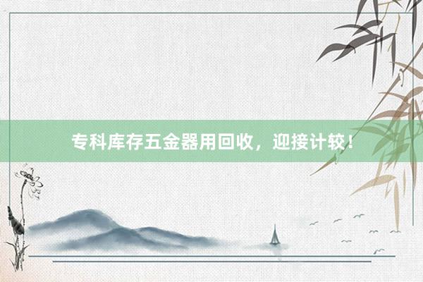 专科库存五金器用回收，迎接计较！
