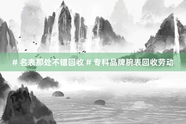 # 名表那处不错回收 # 专科品牌腕表回收劳动