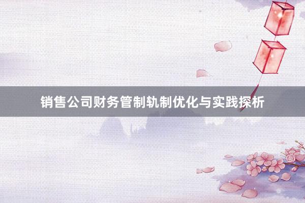 销售公司财务管制轨制优化与实践探析