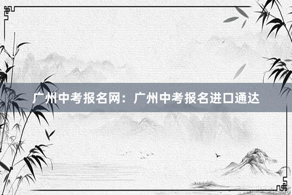 广州中考报名网：广州中考报名进口通达