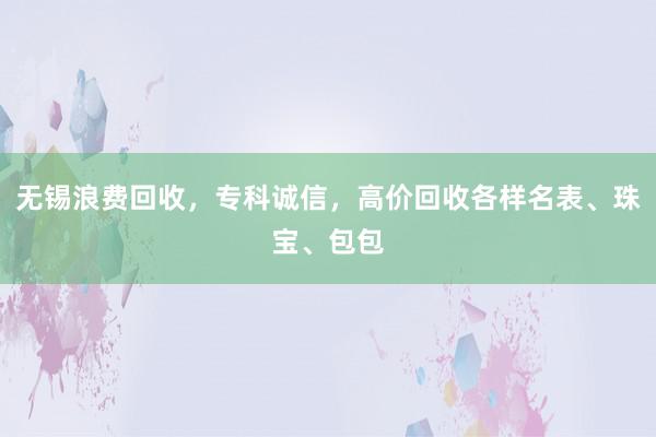 无锡浪费回收，专科诚信，高价回收各样名表、珠宝、包包
