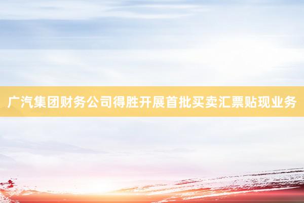 广汽集团财务公司得胜开展首批买卖汇票贴现业务