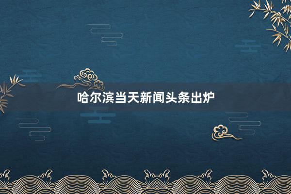 哈尔滨当天新闻头条出炉